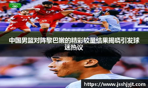 中国男篮对阵黎巴嫩的精彩较量结果揭晓引发球迷热议