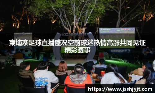 柬埔寨足球直播盛况空前球迷热情高涨共同见证精彩赛事