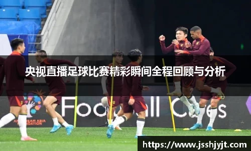 央视直播足球比赛精彩瞬间全程回顾与分析