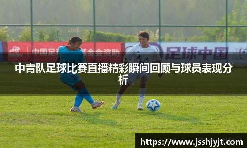 中青队足球比赛直播精彩瞬间回顾与球员表现分析