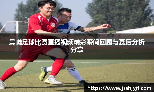 晨曦足球比赛直播视频精彩瞬间回顾与赛后分析分享