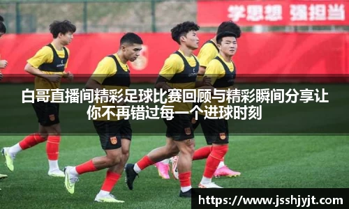 白哥直播间精彩足球比赛回顾与精彩瞬间分享让你不再错过每一个进球时刻