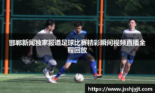 邯郸新闻独家报道足球比赛精彩瞬间视频直播全程回放
