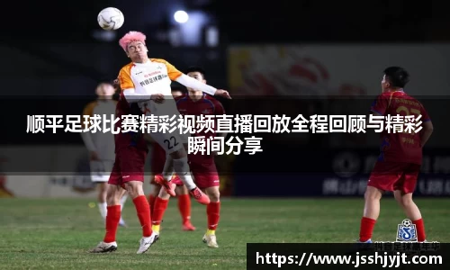 顺平足球比赛精彩视频直播回放全程回顾与精彩瞬间分享