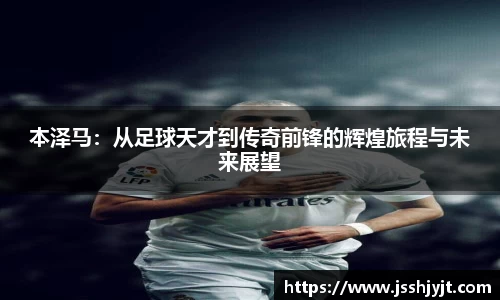本泽马：从足球天才到传奇前锋的辉煌旅程与未来展望